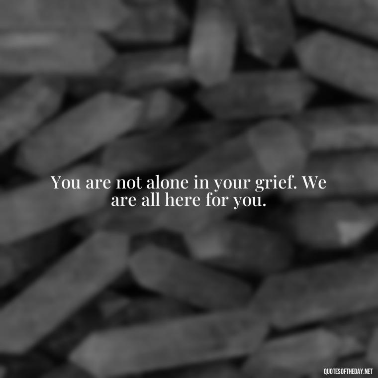 You are not alone in your grief. We are all here for you. - Encouraging Quotes For Someone Who Lost A Loved One