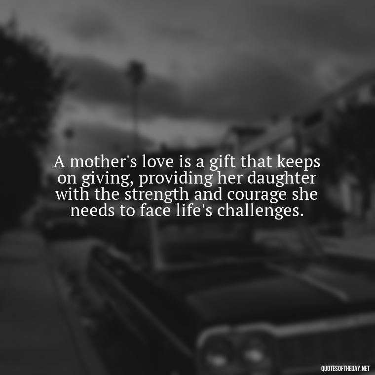 A mother's love is a gift that keeps on giving, providing her daughter with the strength and courage she needs to face life's challenges. - Inspirational Unconditional Love Mother Daughter Quotes