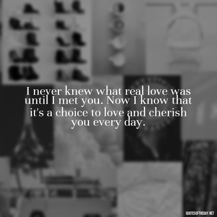 I never knew what real love was until I met you. Now I know that it's a choice to love and cherish you every day. - Love Quotes To Say To Her