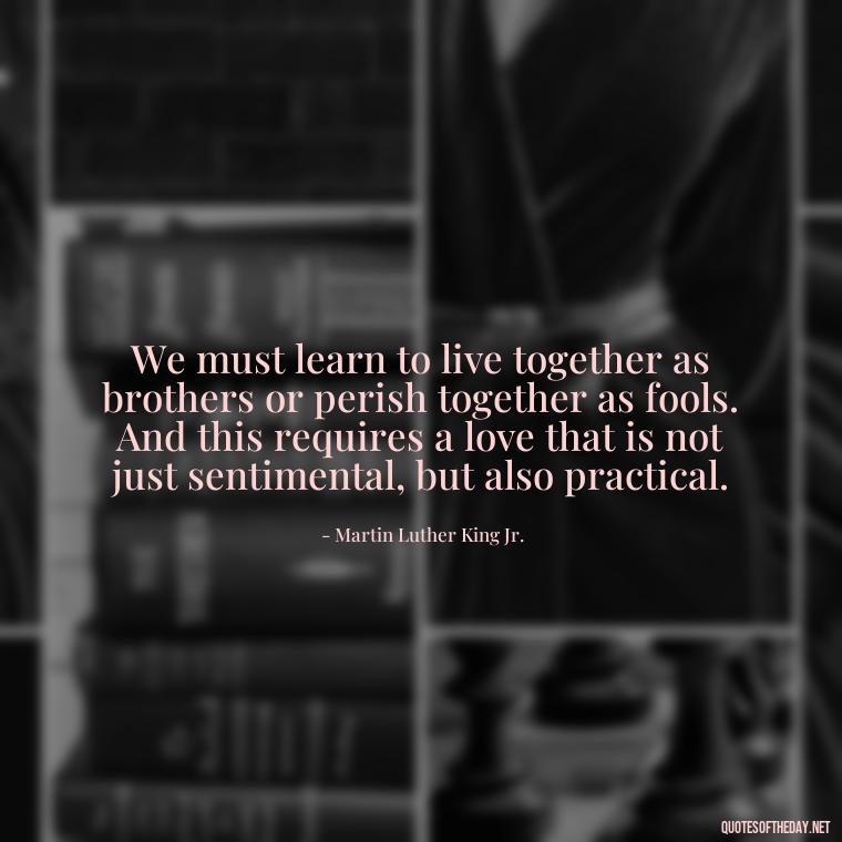 We must learn to live together as brothers or perish together as fools. And this requires a love that is not just sentimental, but also practical. - Martin Luther King Jr Quotes Love