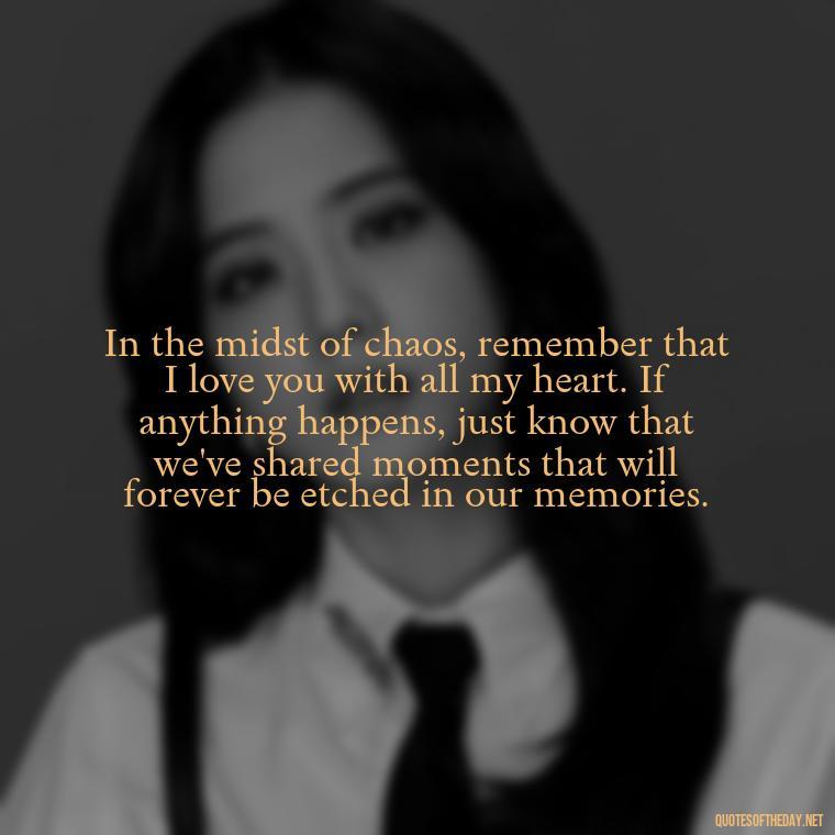 In the midst of chaos, remember that I love you with all my heart. If anything happens, just know that we've shared moments that will forever be etched in our memories. - If Anything Happens I Love You Quotes