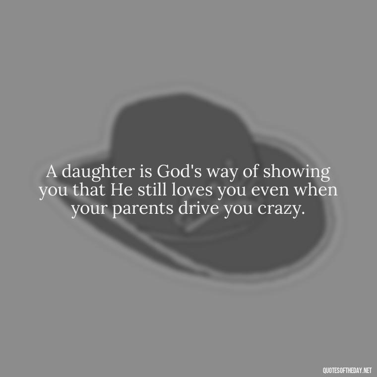 A daughter is God's way of showing you that He still loves you even when your parents drive you crazy. - Love Your Daughter Quotes