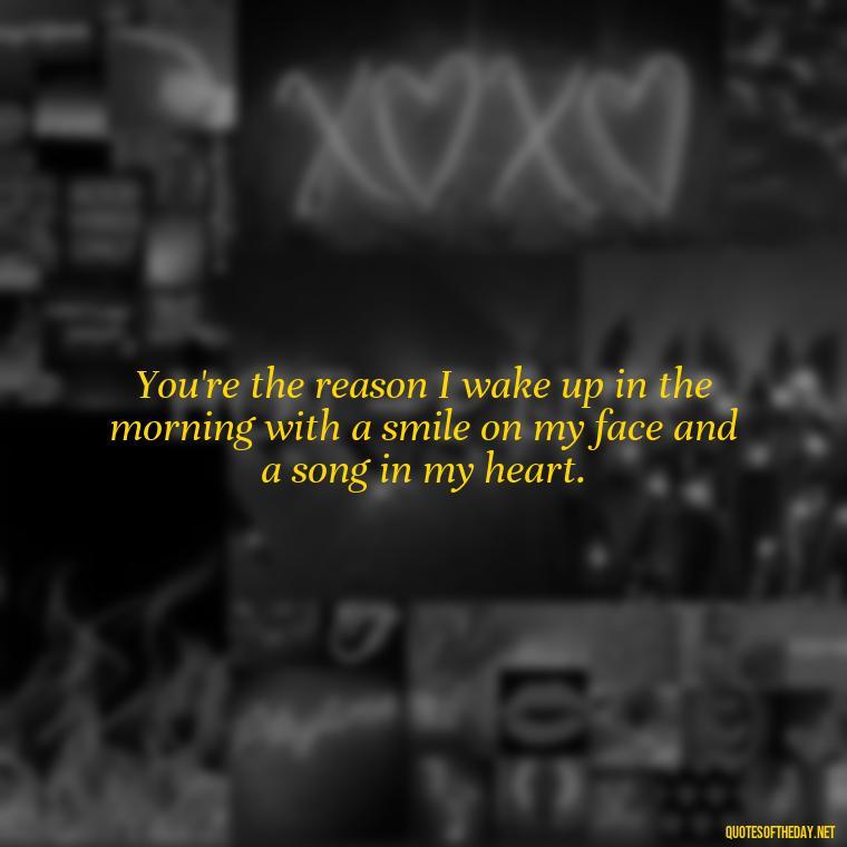 You're the reason I wake up in the morning with a smile on my face and a song in my heart. - Love Quotes To Say To Her