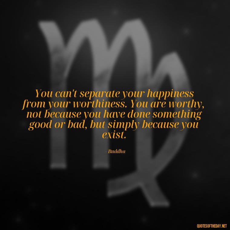 You can't separate your happiness from your worthiness. You are worthy, not because you have done something good or bad, but simply because you exist. - Buddha Quotes About Self Love