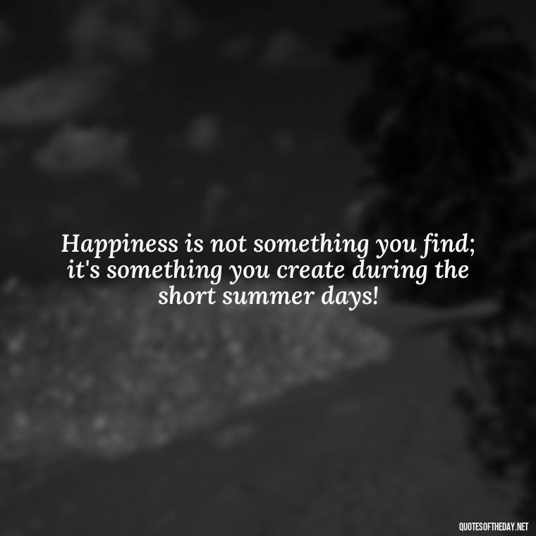 Happiness is not something you find; it's something you create during the short summer days! - Happiness Short Summer Quotes