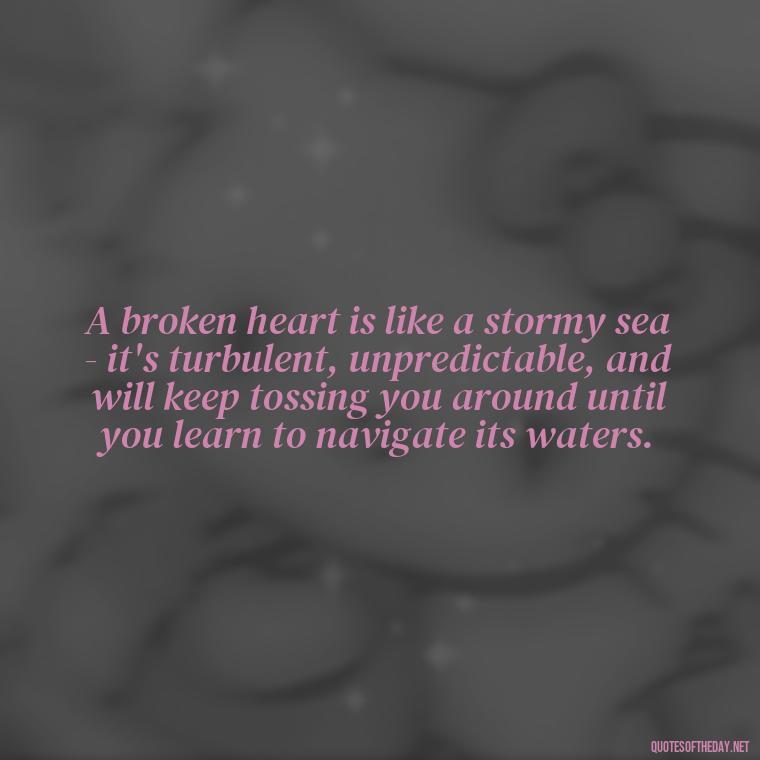 A broken heart is like a stormy sea - it's turbulent, unpredictable, and will keep tossing you around until you learn to navigate its waters. - Love With Broken Heart Quotes