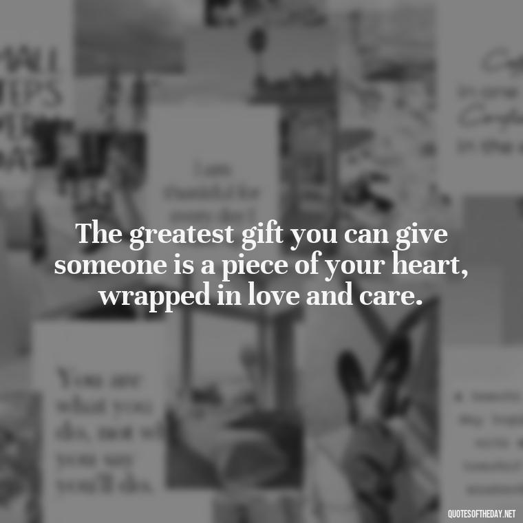 The greatest gift you can give someone is a piece of your heart, wrapped in love and care. - Gift With Love Quotes