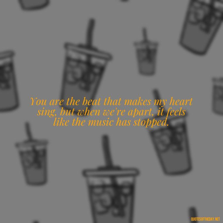 You are the beat that makes my heart sing, but when we're apart, it feels like the music has stopped. - I Love You So Much That It Hurts Quotes