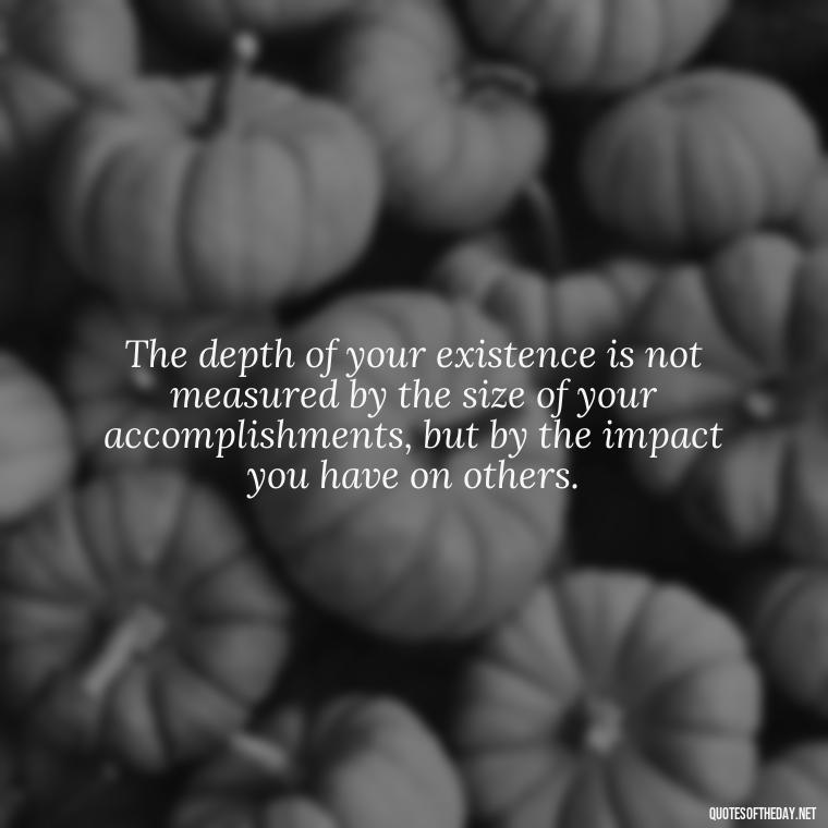 The depth of your existence is not measured by the size of your accomplishments, but by the impact you have on others. - Short Deep Meaning Quotes