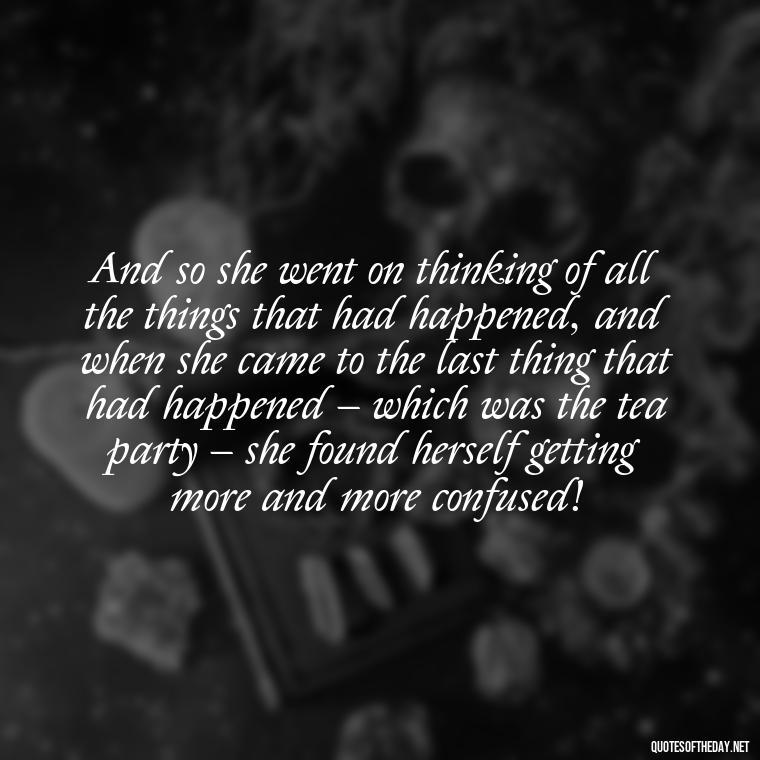 And so she went on thinking of all the things that had happened, and when she came to the last thing that had happened – which was the tea party – she found herself getting more and more confused! - Alice In Wonderland Love Quotes