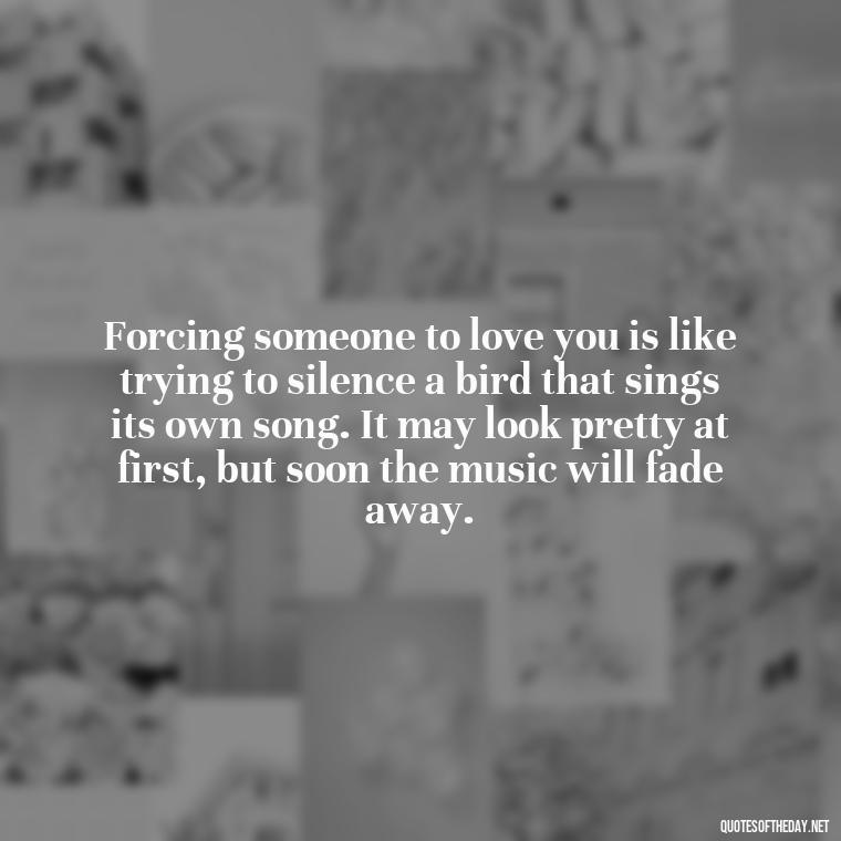 Forcing someone to love you is like trying to silence a bird that sings its own song. It may look pretty at first, but soon the music will fade away. - Dont Force Love Quotes