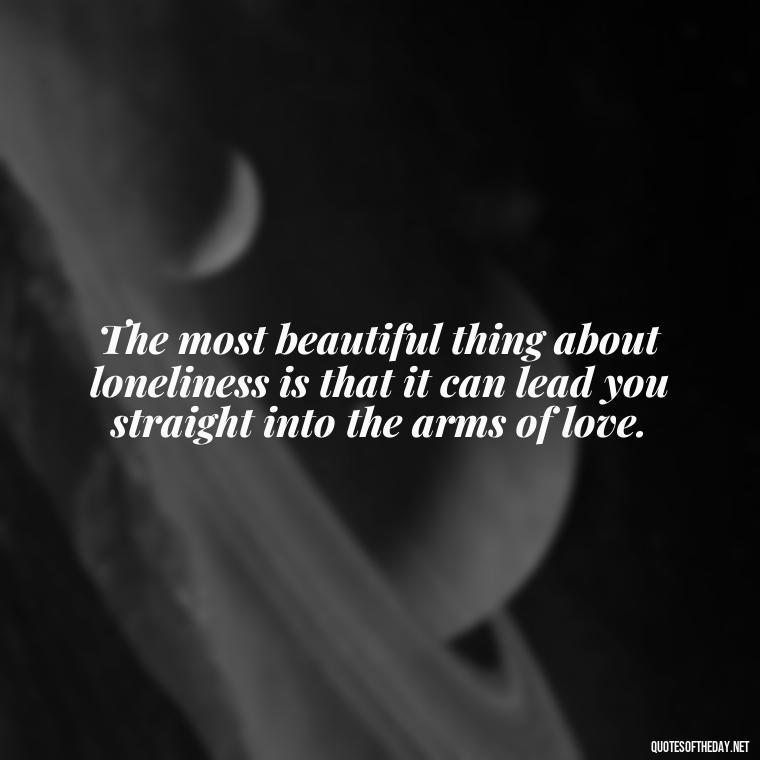 The most beautiful thing about loneliness is that it can lead you straight into the arms of love. - Loneliness And Love Quotes