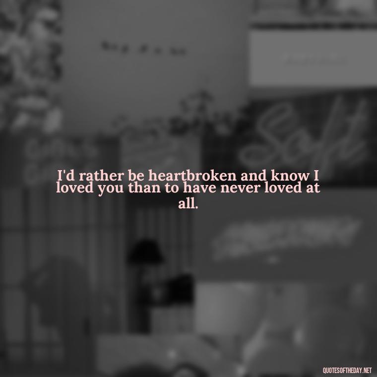 I'd rather be heartbroken and know I loved you than to have never loved at all. - Broken Heart Sad Love Quotes