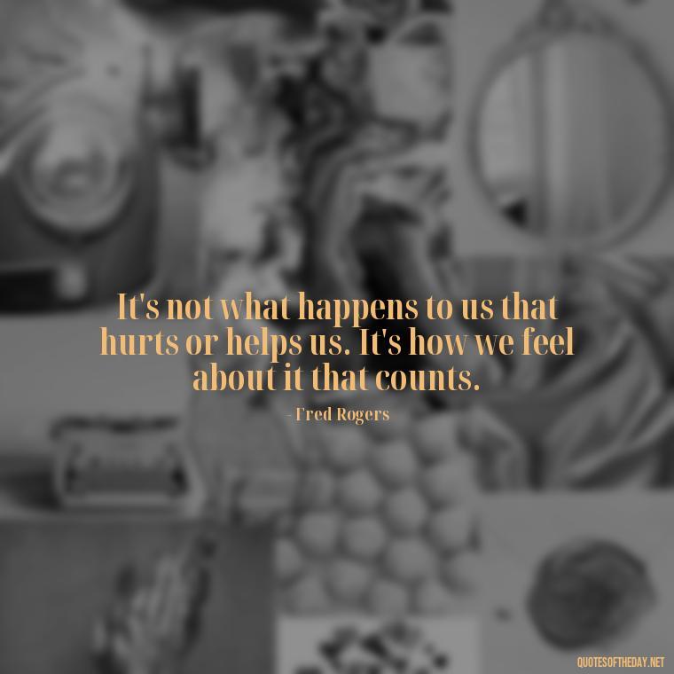 It's not what happens to us that hurts or helps us. It's how we feel about it that counts. - Mister Rogers Quotes Love