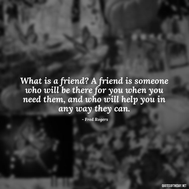 What is a friend? A friend is someone who will be there for you when you need them, and who will help you in any way they can. - Mister Rogers Quotes Love