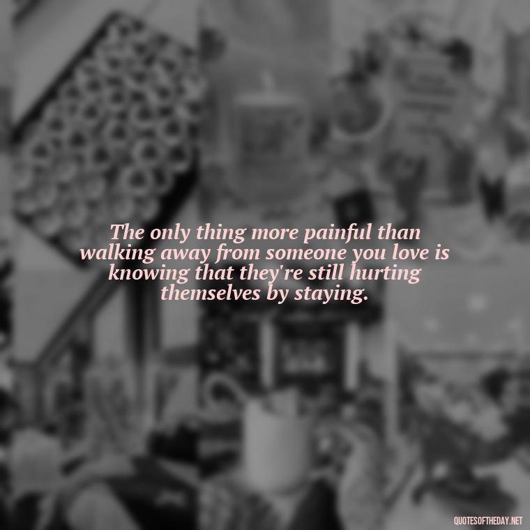 The only thing more painful than walking away from someone you love is knowing that they're still hurting themselves by staying. - Love Walking Away Quotes