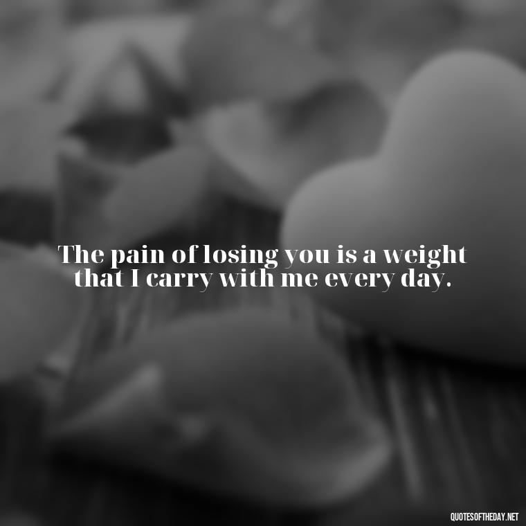 The pain of losing you is a weight that I carry with me every day. - Deep Sad Love Quotes