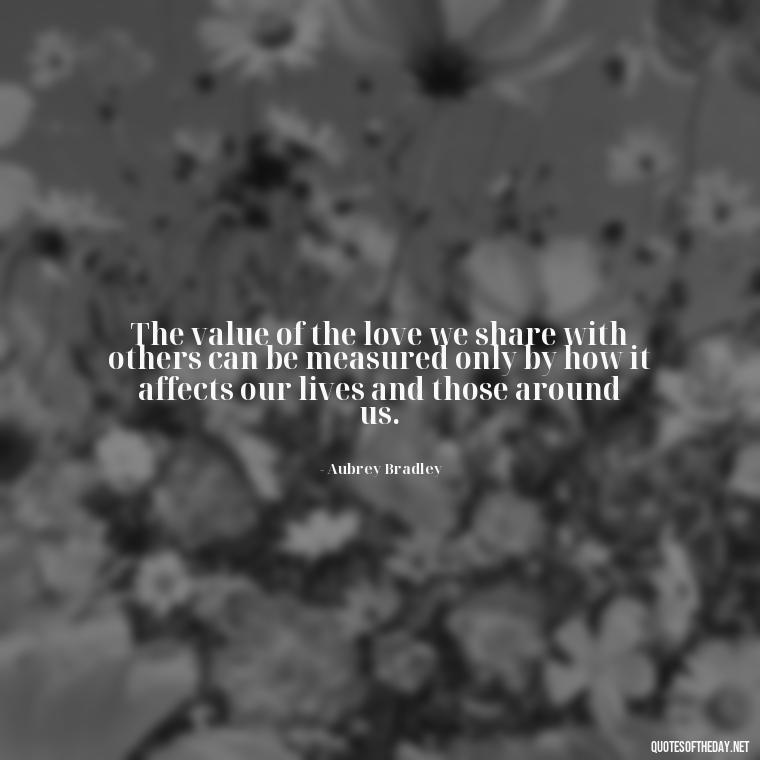 The value of the love we share with others can be measured only by how it affects our lives and those around us. - Friends And Family Love Quotes