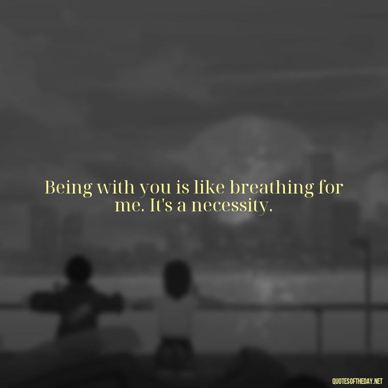 Being with you is like breathing for me. It's a necessity. - Being In Love With You Quotes