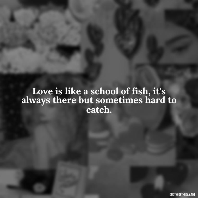 Love is like a school of fish, it's always there but sometimes hard to catch. - Love Fish Quotes