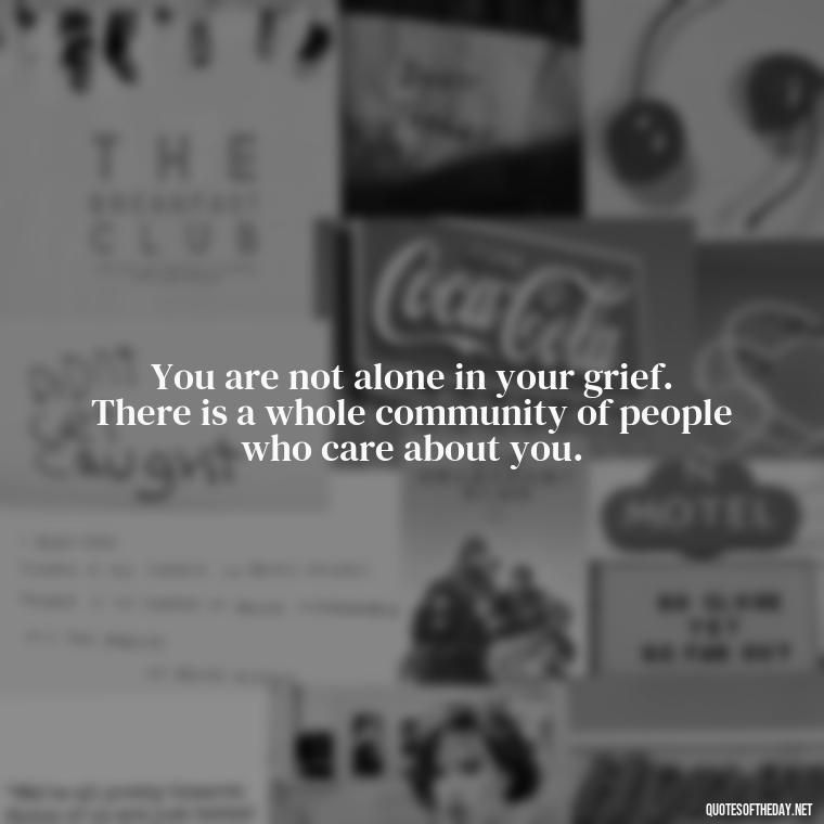 You are not alone in your grief. There is a whole community of people who care about you. - Encouraging Quotes For Someone Who Lost A Loved One