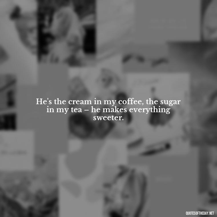 He's the cream in my coffee, the sugar in my tea – he makes everything sweeter. - Quotes About Being In Love With Him