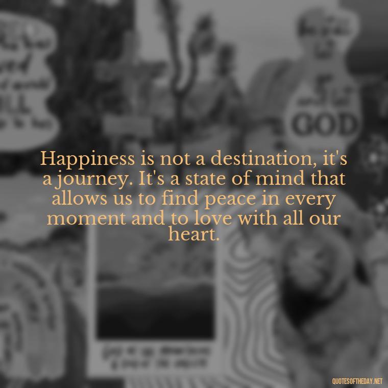 Happiness is not a destination, it's a journey. It's a state of mind that allows us to find peace in every moment and to love with all our heart. - Love Happiness Peace Quotes