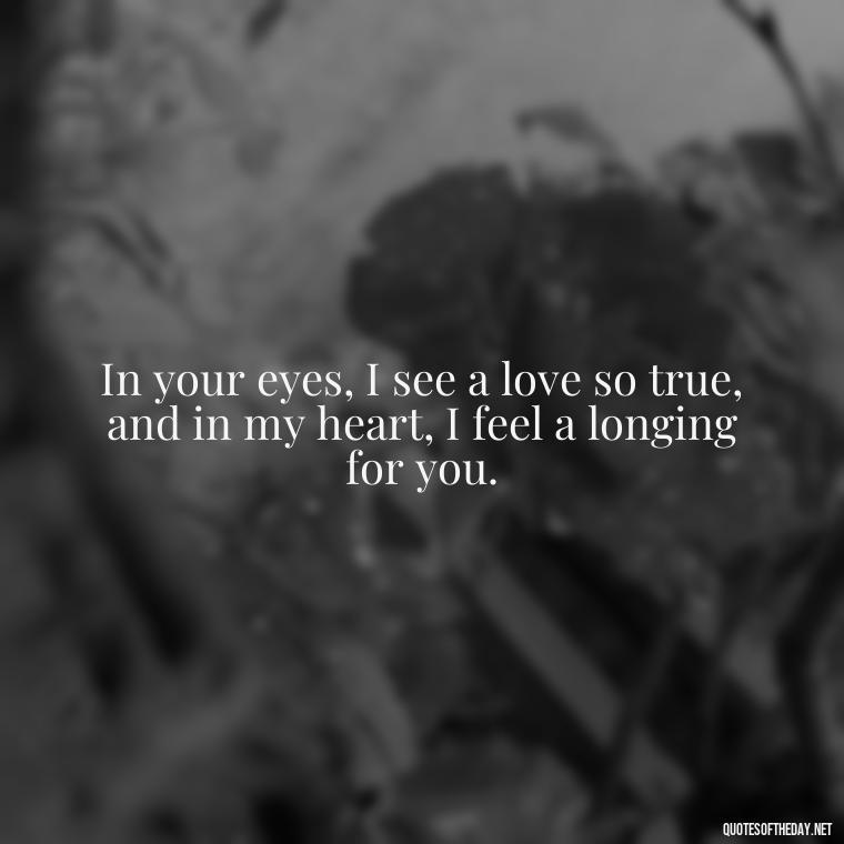 In your eyes, I see a love so true, and in my heart, I feel a longing for you. - I Miss You I Love You Quotes