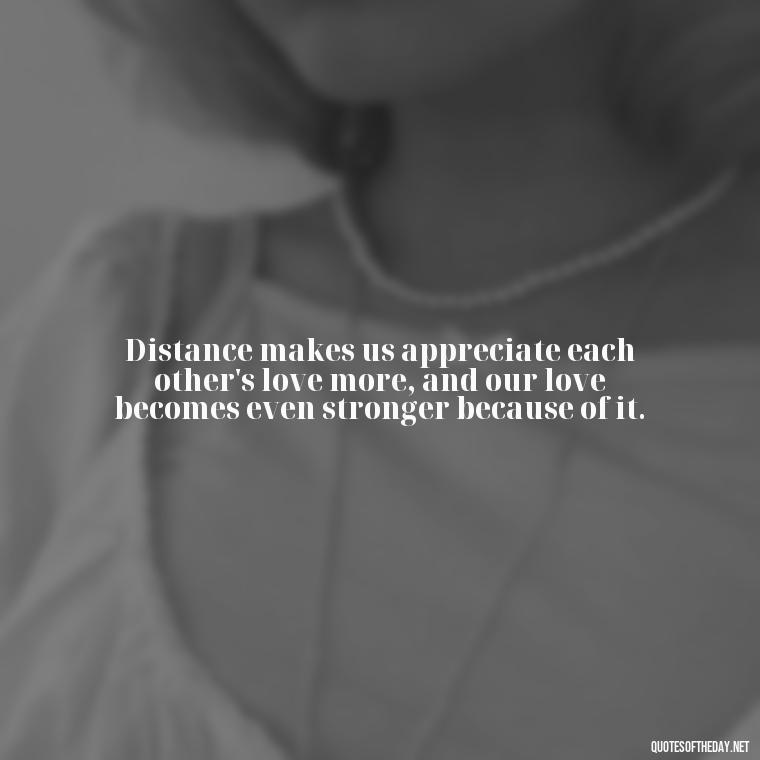 Distance makes us appreciate each other's love more, and our love becomes even stronger because of it. - Short Long Distance Relationship Quotes