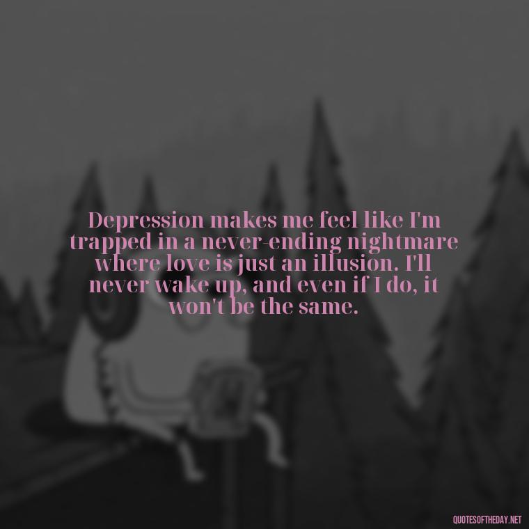 Depression makes me feel like I'm trapped in a never-ending nightmare where love is just an illusion. I'll never wake up, and even if I do, it won't be the same. - Depressed Quotes About Love