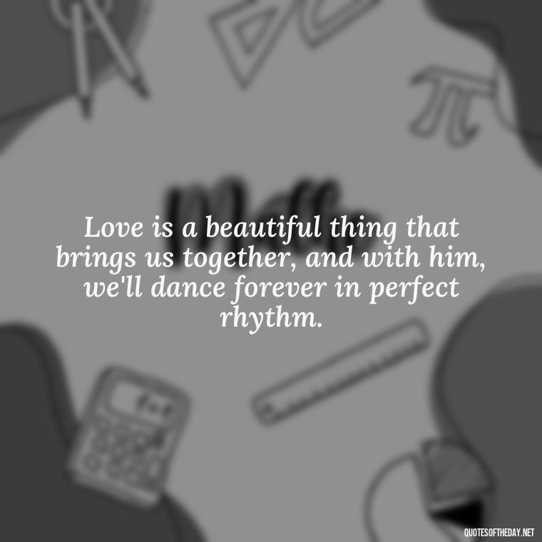 Love is a beautiful thing that brings us together, and with him, we'll dance forever in perfect rhythm. - Beautiful Quotes About Love For Him