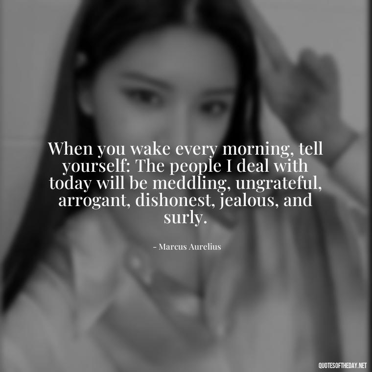 When you wake every morning, tell yourself: The people I deal with today will be meddling, ungrateful, arrogant, dishonest, jealous, and surly. - Marcus Aurelius Love Quotes