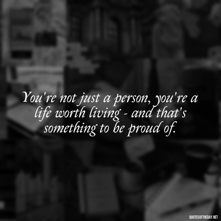 You're not just a person, you're a life worth living - and that's something to be proud of. - Cute Quotes About Self Love