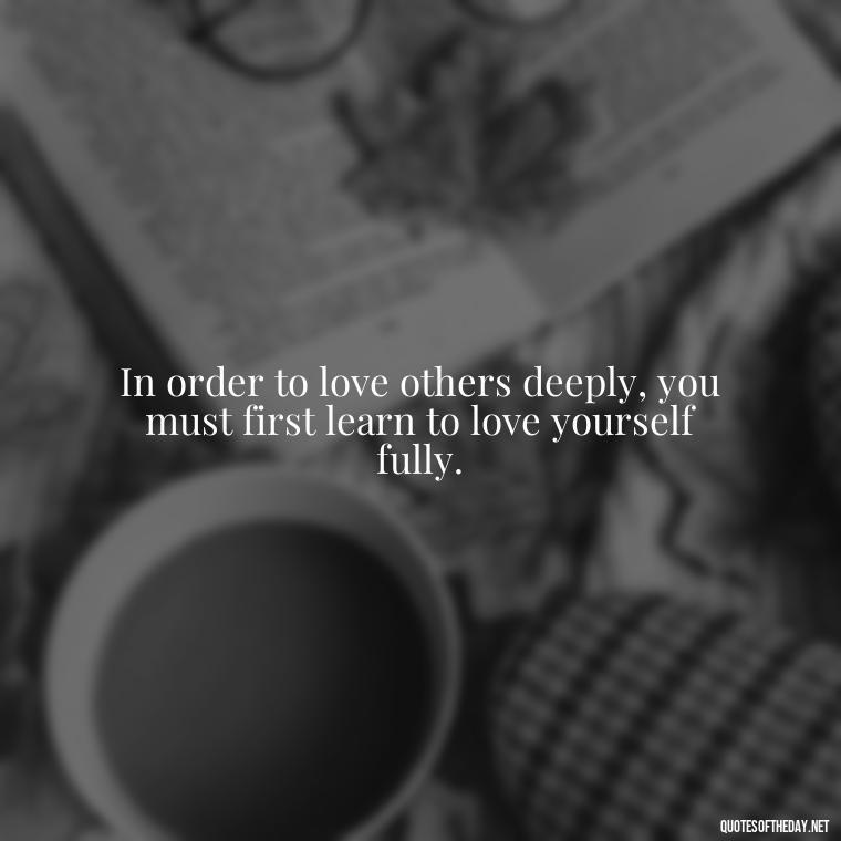 In order to love others deeply, you must first learn to love yourself fully. - How To Love Yourself Quotes