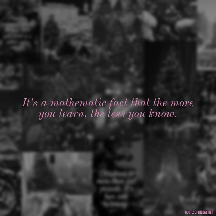 It's a mathematic fact that the more you learn, the less you know. - Mathematics Short Quotes