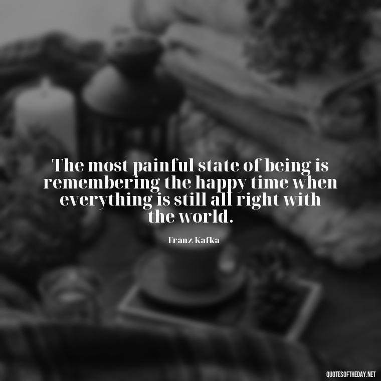 The most painful state of being is remembering the happy time when everything is still all right with the world. - Kafka Quotes About Love