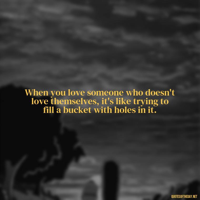 When you love someone who doesn't love themselves, it's like trying to fill a bucket with holes in it. - Deep Wrong Love Quotes