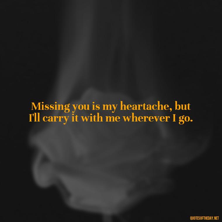 Missing you is my heartache, but I'll carry it with me wherever I go. - Quote About Missing A Loved One Who Died