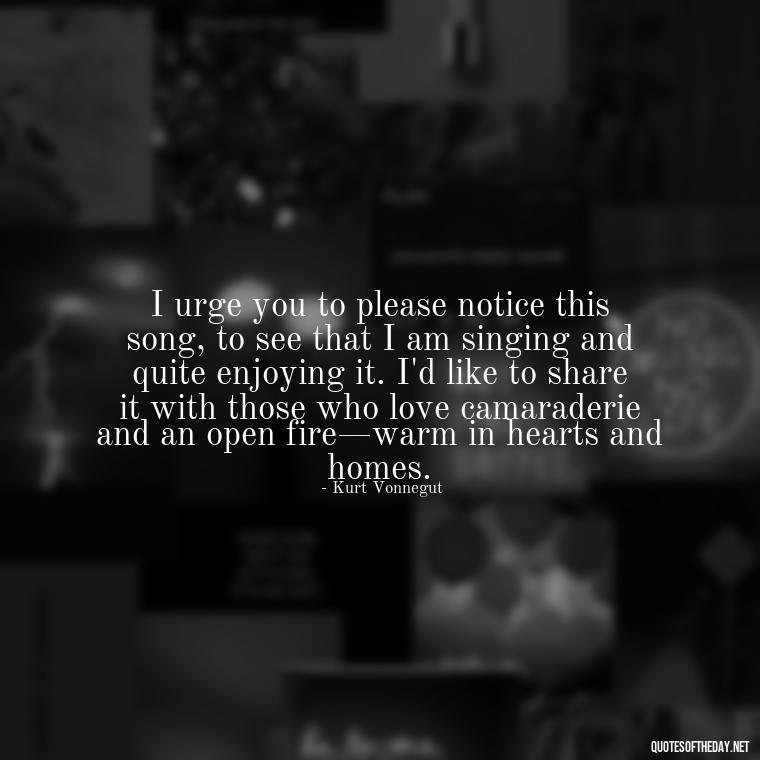 I urge you to please notice this song, to see that I am singing and quite enjoying it. I'd like to share it with those who love camaraderie and an open fire—warm in hearts and homes. - Kurt Vonnegut Quotes Love