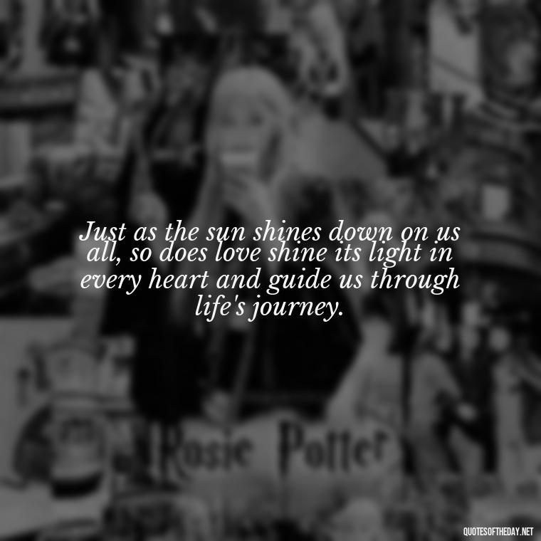 Just as the sun shines down on us all, so does love shine its light in every heart and guide us through life's journey. - Quotes About Sunlight And Love