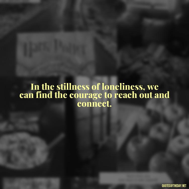 In the stillness of loneliness, we can find the courage to reach out and connect. - Loneliness And Love Quotes