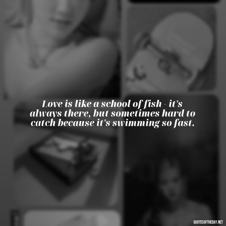 Love is like a school of fish - it's always there, but sometimes hard to catch because it's swimming so fast. - Love Fish Quotes