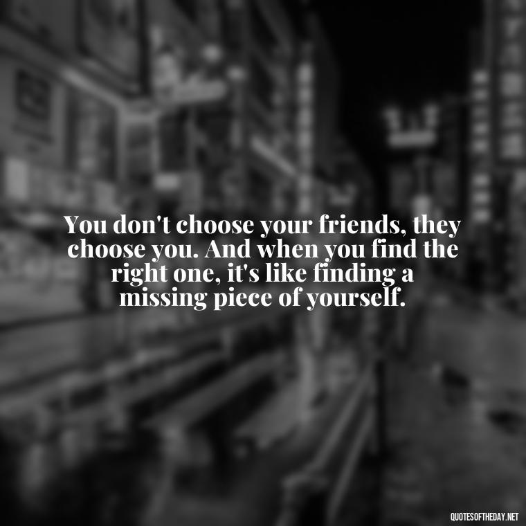 You don't choose your friends, they choose you. And when you find the right one, it's like finding a missing piece of yourself. - Quotes About Being In Love With Your Best Friend