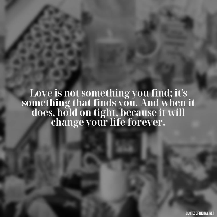 Love is not something you find; it's something that finds you. And when it does, hold on tight, because it will change your life forever. - Love Quotes For Her That Will Make Her Cry