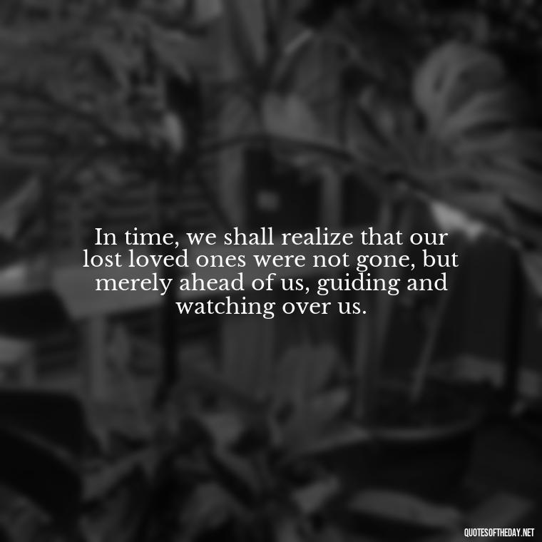 In time, we shall realize that our lost loved ones were not gone, but merely ahead of us, guiding and watching over us. - Inspirational Quotes After Death Of A Loved One