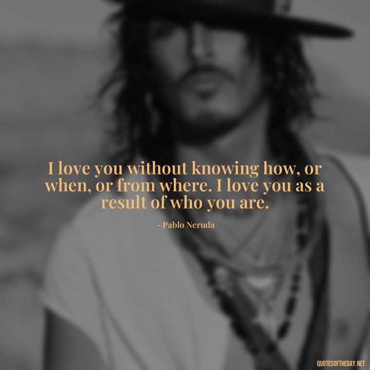 I love you without knowing how, or when, or from where. I love you as a result of who you are. - I Love Him So Much Quotes