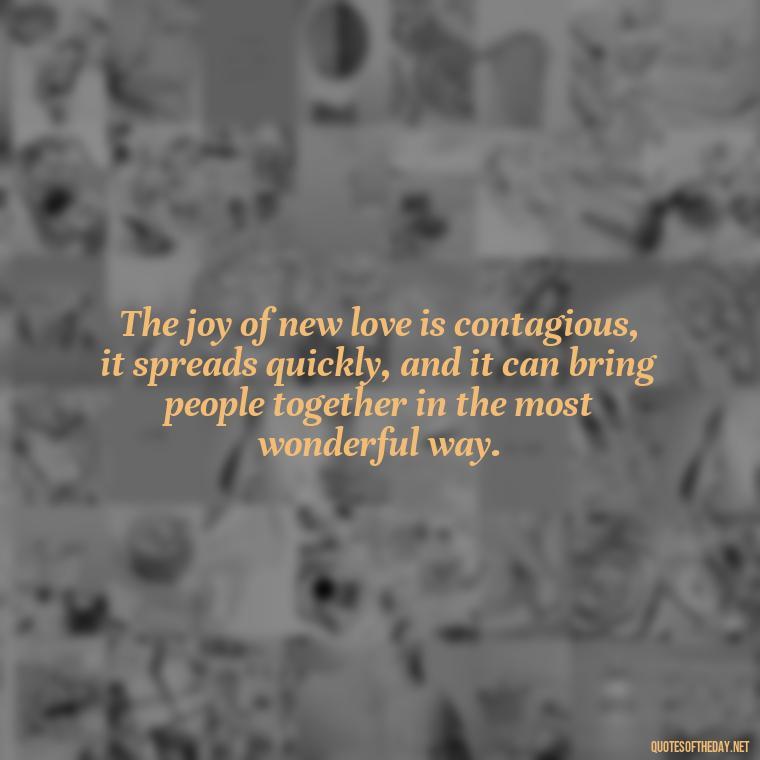 The joy of new love is contagious, it spreads quickly, and it can bring people together in the most wonderful way. - Quotes For New Love