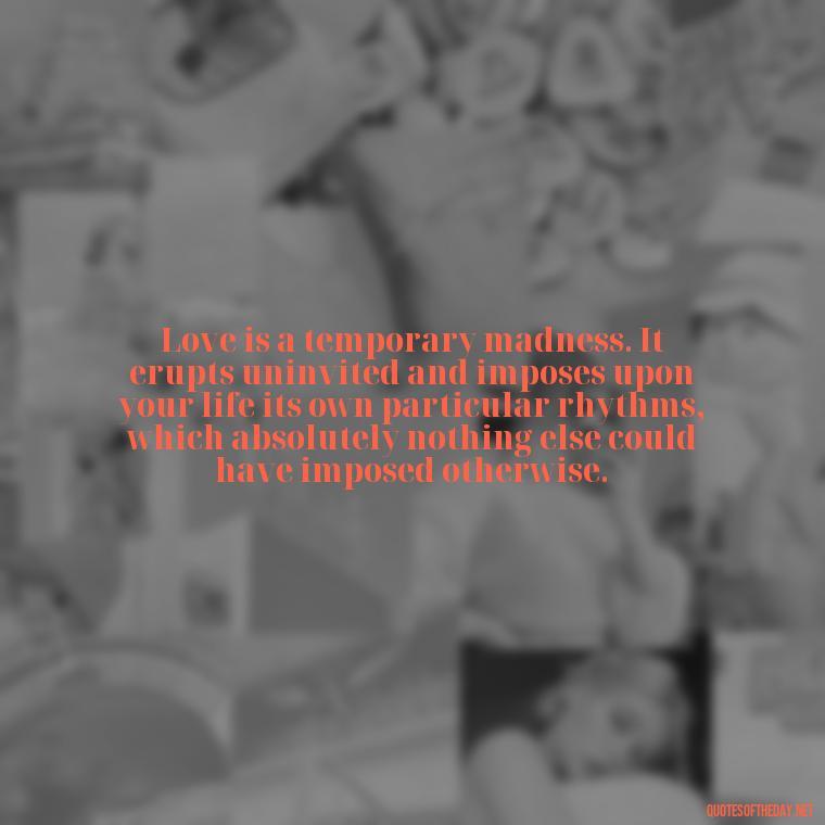 Love is a temporary madness. It erupts uninvited and imposes upon your life its own particular rhythms, which absolutely nothing else could have imposed otherwise. - Love Quotes From Winnie The Pooh