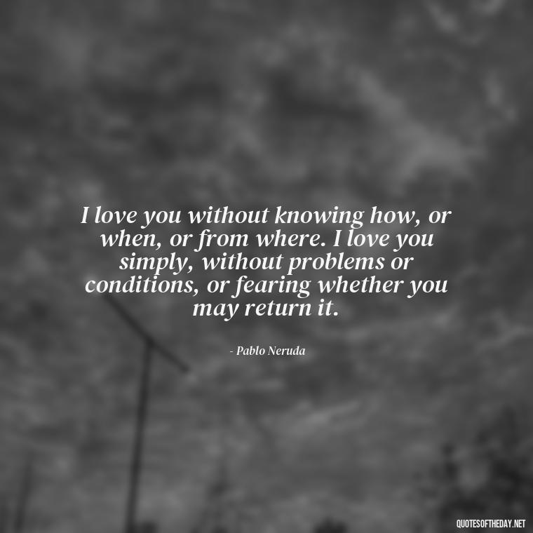 I love you without knowing how, or when, or from where. I love you simply, without problems or conditions, or fearing whether you may return it. - Deep Poetic Love Quotes