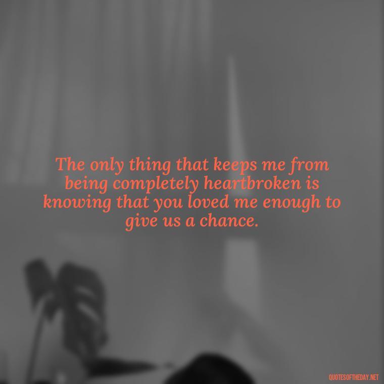 The only thing that keeps me from being completely heartbroken is knowing that you loved me enough to give us a chance. - Deep Sad Love Quotes